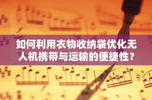 如何利用衣物收纳袋优化无人机携带与运输的便捷性？