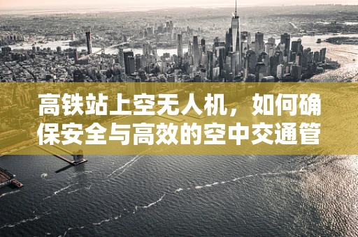 高铁站上空无人机，如何确保安全与高效的空中交通管理？