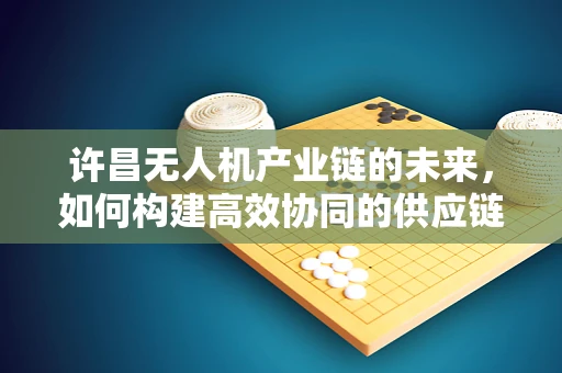 许昌无人机产业链的未来，如何构建高效协同的供应链生态？