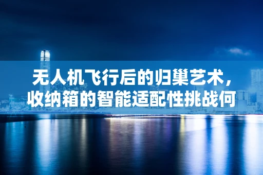 无人机飞行后的归巢艺术，收纳箱的智能适配性挑战何在？