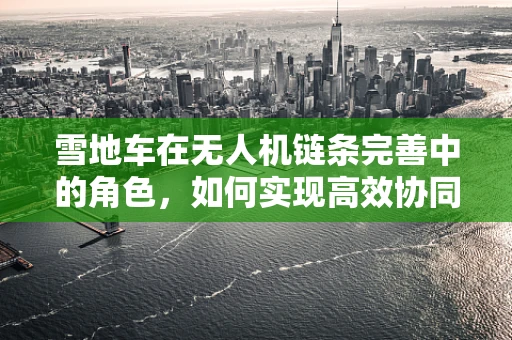 雪地车在无人机链条完善中的角色，如何实现高效协同与安全保障？