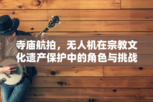 寺庙航拍，无人机在宗教文化遗产保护中的角色与挑战