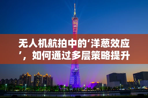无人机航拍中的‘洋葱效应’，如何通过多层策略提升影像质量？