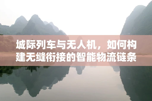 城际列车与无人机，如何构建无缝衔接的智能物流链条？