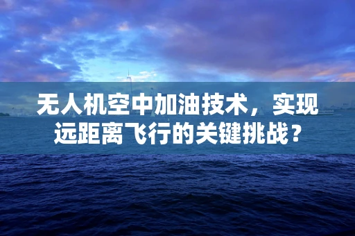 无人机空中加油技术，实现远距离飞行的关键挑战？