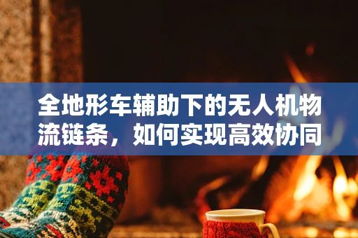 全地形车辅助下的无人机物流链条，如何实现高效协同？
