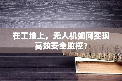 在工地上，无人机如何实现高效安全监控？