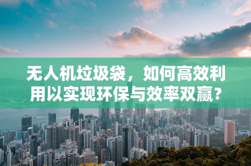 无人机垃圾袋，如何高效利用以实现环保与效率双赢？
