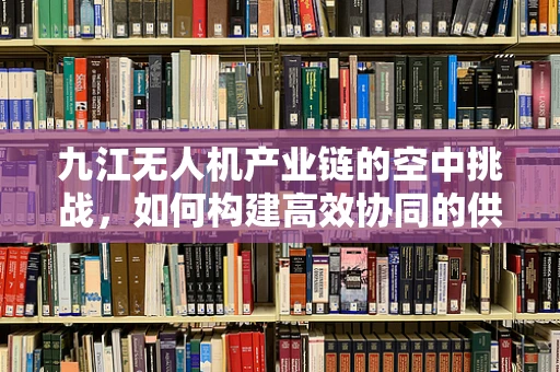 九江无人机产业链的空中挑战，如何构建高效协同的供应链？