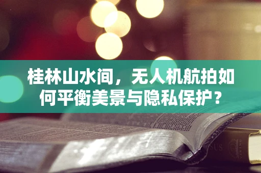 桂林山水间，无人机航拍如何平衡美景与隐私保护？