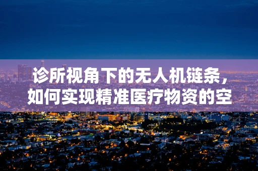 诊所视角下的无人机链条，如何实现精准医疗物资的空中桥梁？