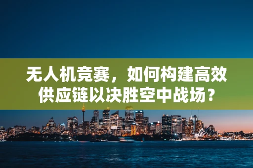无人机竞赛，如何构建高效供应链以决胜空中战场？