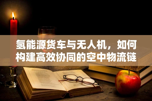 氢能源货车与无人机，如何构建高效协同的空中物流链？