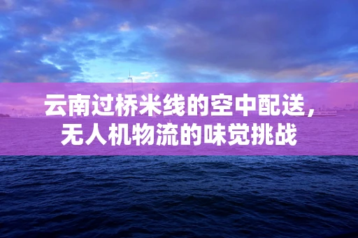 云南过桥米线的空中配送，无人机物流的味觉挑战