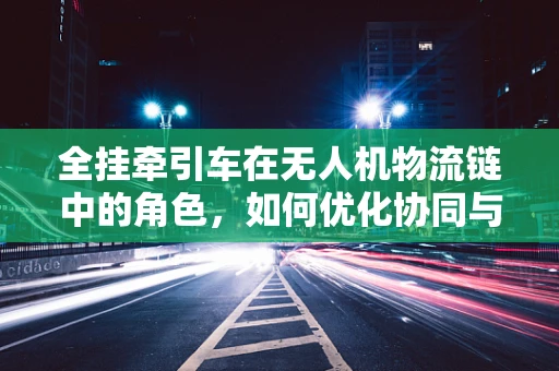 全挂牵引车在无人机物流链中的角色，如何优化协同与效率？