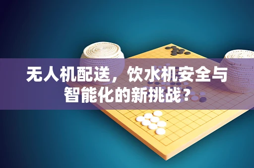 无人机配送，饮水机安全与智能化的新挑战？