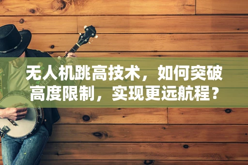 无人机跳高技术，如何突破高度限制，实现更远航程？