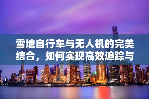 雪地自行车与无人机的完美结合，如何实现高效追踪与安全监控？