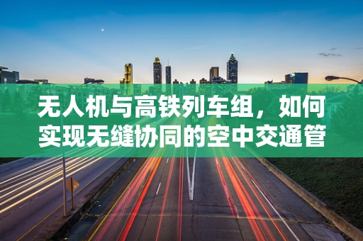 无人机与高铁列车组，如何实现无缝协同的空中交通管理？