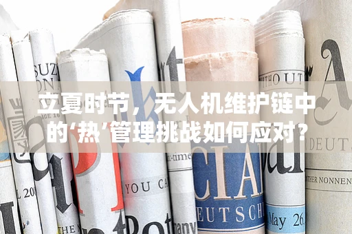 立夏时节，无人机维护链中的‘热’管理挑战如何应对？