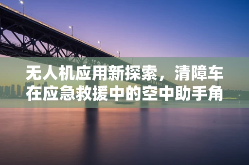 无人机应用新探索，清障车在应急救援中的空中助手角色