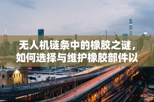无人机链条中的橡胶之谜，如何选择与维护橡胶部件以确保飞行安全？