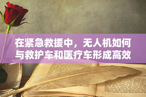 在紧急救援中，无人机如何与救护车和医疗车形成高效联动？