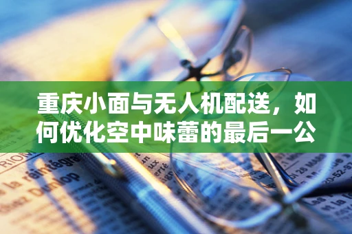 重庆小面与无人机配送，如何优化空中味蕾的最后一公里？