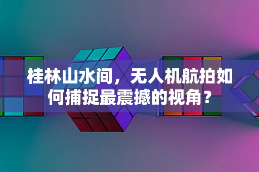 桂林山水间，无人机航拍如何捕捉最震撼的视角？
