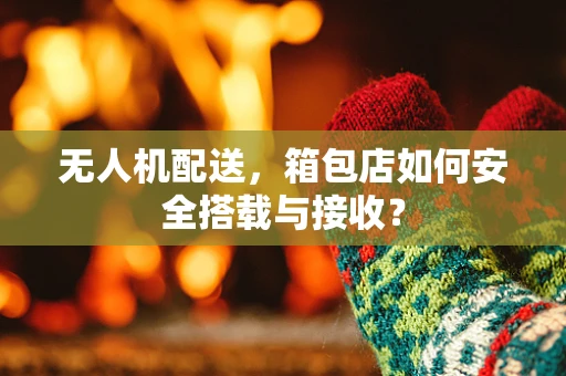 无人机配送，箱包店如何安全搭载与接收？