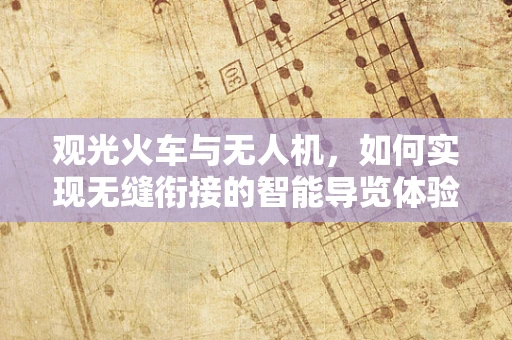 观光火车与无人机，如何实现无缝衔接的智能导览体验？