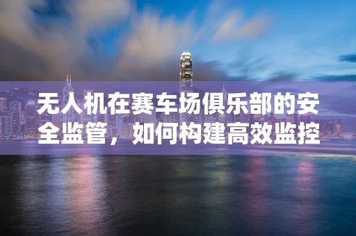无人机在赛车场俱乐部的安全监管，如何构建高效监控系统？