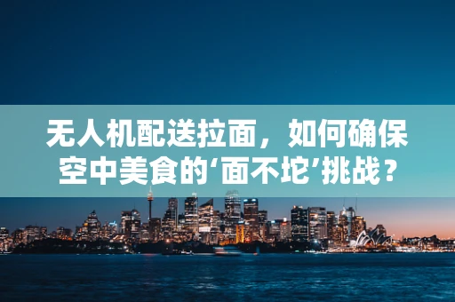 无人机配送拉面，如何确保空中美食的‘面不坨’挑战？