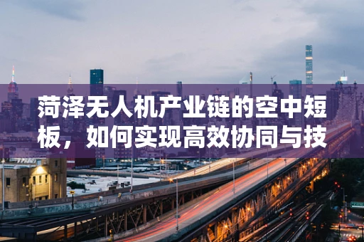 菏泽无人机产业链的空中短板，如何实现高效协同与技术创新？