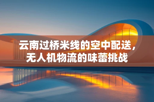 云南过桥米线的空中配送，无人机物流的味蕾挑战