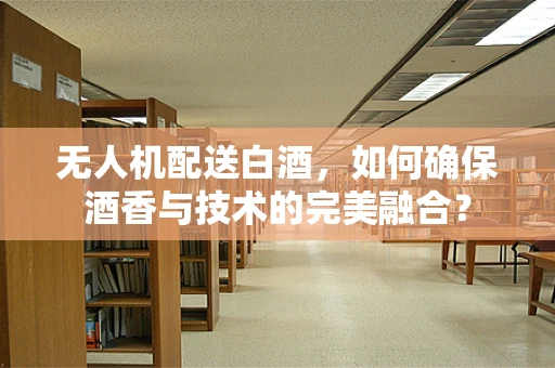 无人机配送白酒，如何确保酒香与技术的完美融合？