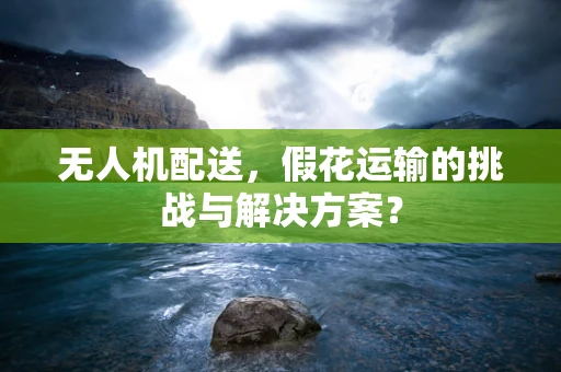 无人机配送，假花运输的挑战与解决方案？