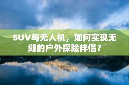 SUV与无人机，如何实现无缝的户外探险伴侣？