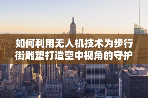 如何利用无人机技术为步行街雕塑打造空中视角的守护者？