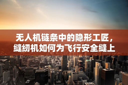 无人机链条中的隐形工匠，缝纫机如何为飞行安全缝上关键一环？