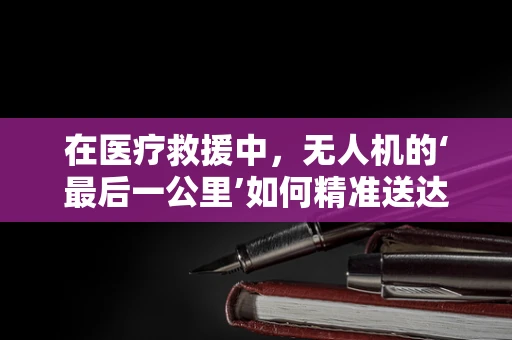 在医疗救援中，无人机的‘最后一公里’如何精准送达医院？