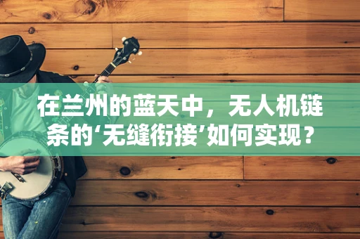 在兰州的蓝天中，无人机链条的‘无缝衔接’如何实现？