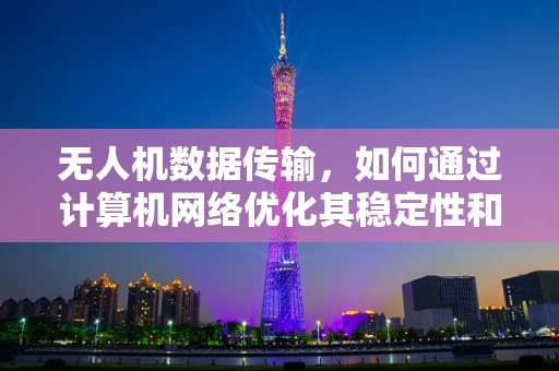 无人机数据传输，如何通过计算机网络优化其稳定性和效率？