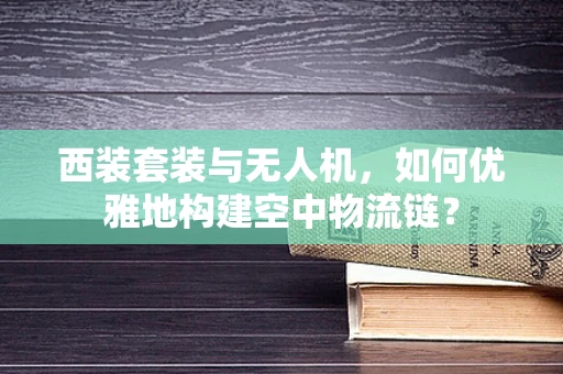 西装套装与无人机，如何优雅地构建空中物流链？