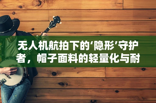 无人机航拍下的‘隐形’守护者，帽子面料的轻量化与耐候性挑战