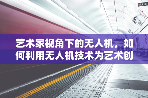 艺术家视角下的无人机，如何利用无人机技术为艺术创作插上翅膀？