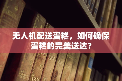 无人机配送蛋糕，如何确保蛋糕的完美送达？