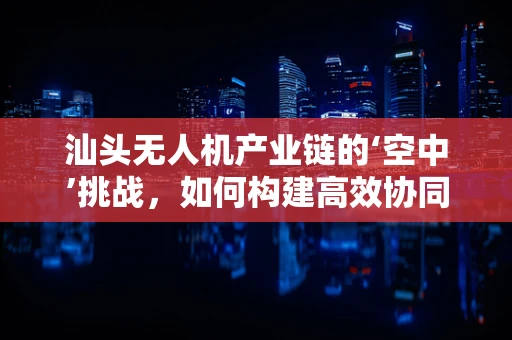 汕头无人机产业链的‘空中’挑战，如何构建高效协同的供应链？