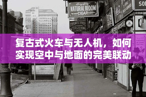 复古式火车与无人机，如何实现空中与地面的完美联动？