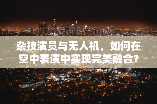 杂技演员与无人机，如何在空中表演中实现完美融合？